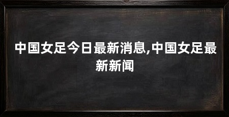 中国女足今日最新消息,中国女足最新新闻