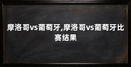 摩洛哥vs葡萄牙,摩洛哥vs葡萄牙比赛结果