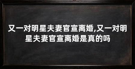 又一对明星夫妻官宣离婚,又一对明星夫妻官宣离婚是真的吗