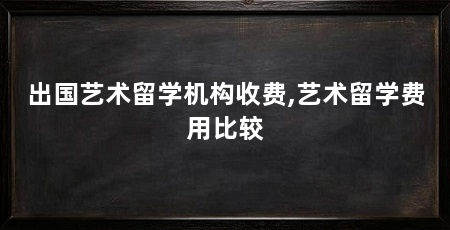 出国艺术留学机构收费,艺术留学费用比较