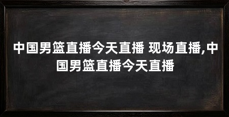 中国男篮直播今天直播 现场直播,中国男篮直播今天直播