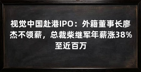 视觉中国赴港IPO:外籍董事长廖杰不领薪,总裁柴继军年薪涨38%至近百万