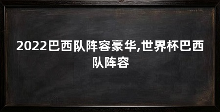2022巴西队阵容豪华,世界杯巴西队阵容