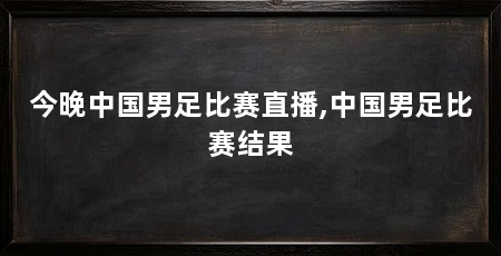 今晚中国男足比赛直播,中国男足比赛结果