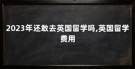2023年还敢去英国留学吗,英国留学费用