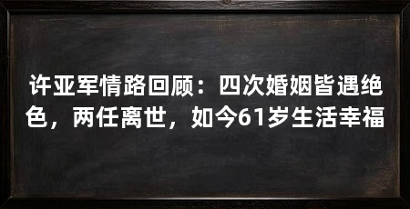 许亚军情路回顾:四次婚姻皆遇绝色,两任离世,如今61岁生活幸福