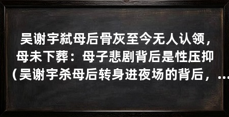 吴谢宇弑母后骨灰至今无人认领,母未下葬:母子悲剧背后是性压抑(吴谢宇杀母后转身进夜场的背后,正是他们母子悲剧的根源在