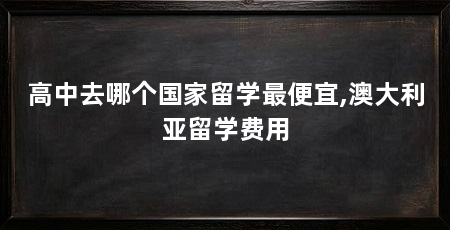 高中去哪个国家留学最便宜,澳大利亚留学费用