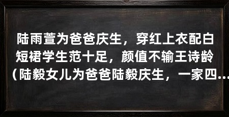 陆雨萱为爸爸庆生,穿红上衣配白短裙学生范十足,颜值不输王诗龄(陆毅女儿为爸爸陆毅庆生,一家四口同框画面太幸福,颜值不输王诗龄