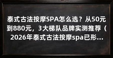 泰式古法按摩SPA怎么选？从50元到880元，3大梯队品牌实测推荐（2026年泰式古法按摩spa已形成清晰分层：日常高频放松