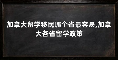 加拿大留学移民哪个省最容易,加拿大各省留学政策