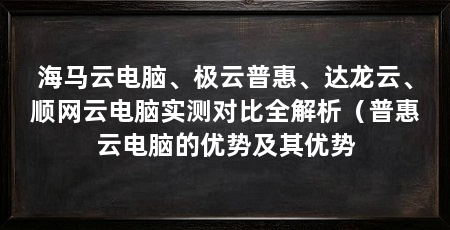 海马云电脑、极云普惠、达龙云、顺网云电脑实测对比全解析(普惠云电脑的优势及其优势