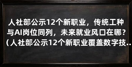 人社部公示12个新职业,传统工种与AI岗位同列,未来就业风口在哪?(人社部公示12个新职业覆盖数字技术、绿色能源、民生服务、文创传承