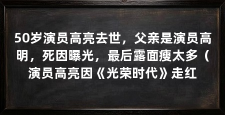 50岁演员高亮去世，父亲是演员高明，死因曝光，最后露面瘦太多（演员高亮因《光荣时代》走红