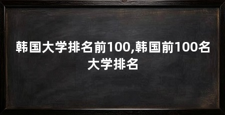 韩国大学排名前100,韩国前100名大学排名