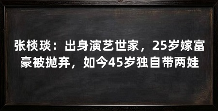 张棪琰：出身演艺世家，25岁嫁富豪被抛弃，如今45岁独自带两娃
