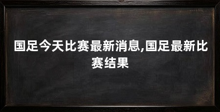 国足今天比赛最新消息,国足最新比赛结果