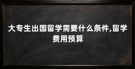 大专生出国留学需要什么条件,留学费用预算