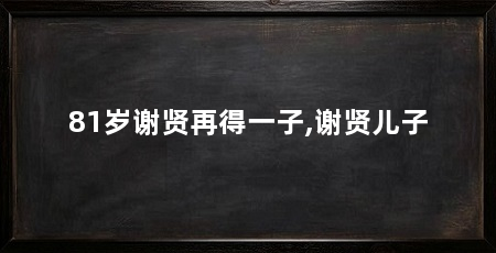 81岁谢贤再得一子,谢贤儿子