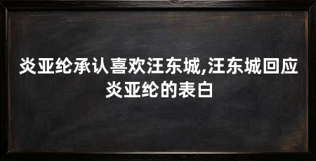 炎亚纶承认喜欢汪东城,汪东城回应炎亚纶的表白