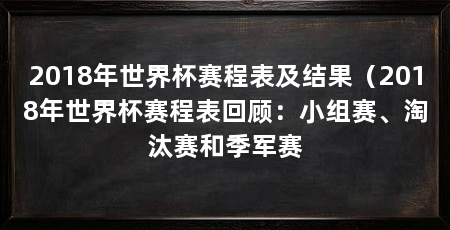 2018年世界杯赛程表及结果(2018年世界杯赛程表回顾:小组赛、淘汰赛和季军赛