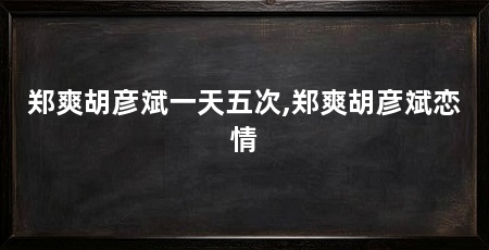 郑爽胡彦斌一天五次,郑爽胡彦斌恋情