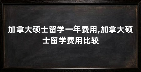 加拿大硕士留学一年费用,加拿大硕士留学费用比较