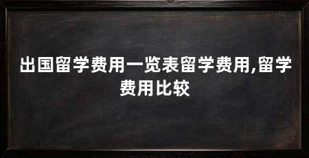 出国留学费用一览表留学费用,留学费用比较