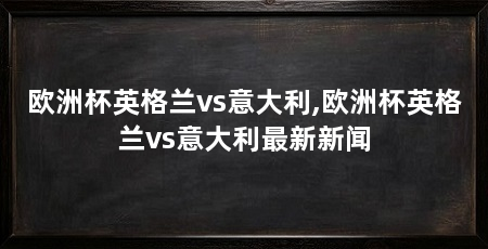 欧洲杯英格兰vs意大利,欧洲杯英格兰vs意大利最新新闻