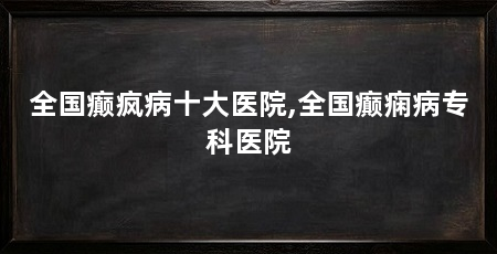 全国癫疯病十大医院,全国癫痫病专科医院
