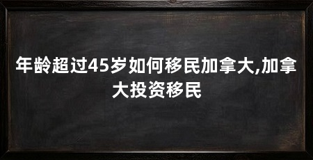 年龄超过45岁如何移民加拿大,加拿大投资移民
