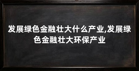 发展绿色金融壮大什么产业,发展绿色金融壮大环保产业