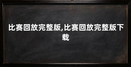 比赛回放完整版,比赛回放完整版下载