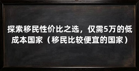 探索移民性价比之选,仅需5万的低成本国家(移民比较便宜的国家)