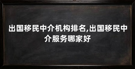 出国移民中介机构排名,出国移民中介服务哪家好