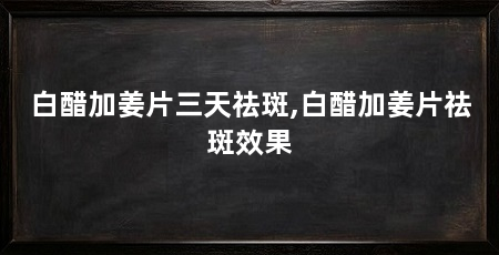白醋加姜片三天祛斑,白醋加姜片祛斑效果