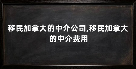 移民加拿大的中介公司,移民加拿大的中介费用
