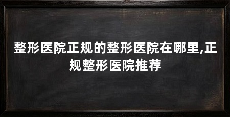 整形医院正规的整形医院在哪里,正规整形医院推荐