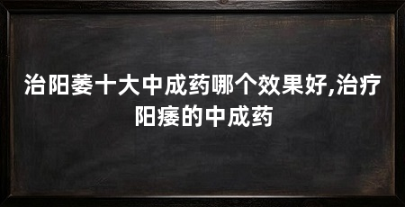 治阳萎十大中成药哪个效果好,治疗阳痿的中成药