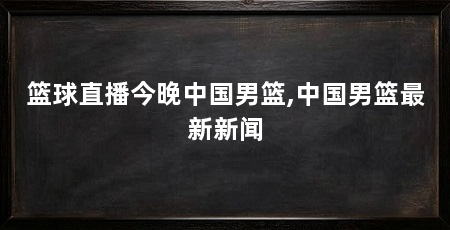 篮球直播今晚中国男篮,中国男篮最新新闻