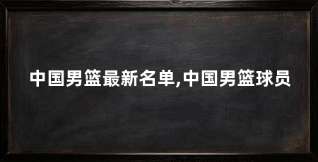 中国男篮最新名单,中国男篮球员