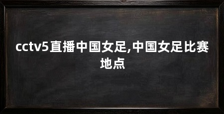 cctv5直播中国女足,中国女足比赛地点