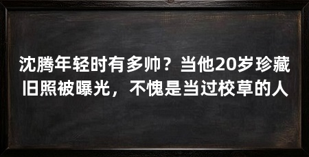 沈腾年轻时有多帅?当他20岁珍藏旧照被曝光,不愧是当过校草的人