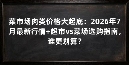 菜市场肉类价格大起底:2026年7月最新行情+超市vs菜场选购指南,谁更划算?
