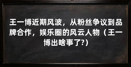 王一博近期风波，从粉丝争议到品牌合作，娱乐圈的风云人物（王一博出啥事了?）