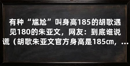 有种“尴尬”叫身高185的胡歌遇见180的朱亚文，网友：到底谁说谎（胡歌朱亚文官方身高是185㎝，两人身高相差5公分，网友：谎报年龄了
