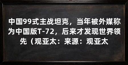 中国99式主战坦克，当年被外媒称为中国版T-72，后来才发现世界领先（观亚太：来源：观亚太