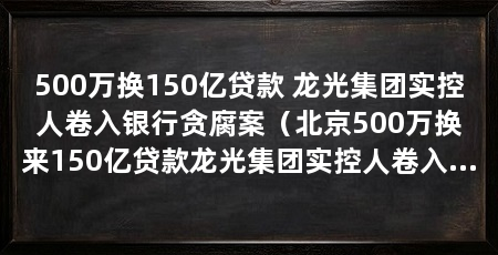 500万换150亿贷款 龙光集团实控人卷入银行贪腐案(北京500万换来150亿贷款龙光集团实控人卷入华阳经贸案