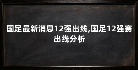 国足最新消息12强出线,国足12强赛出线分析