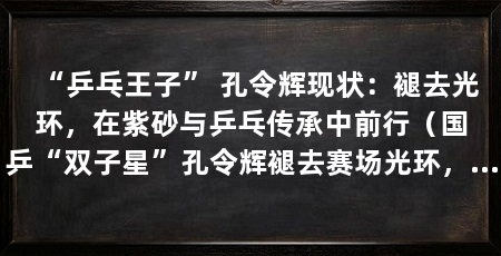 “乒乓王子” 孔令辉现状：褪去光环，在紫砂与乒乓传承中前行（国乒“双子星”孔令辉褪去赛场光环，如今早已褪去赛场光环